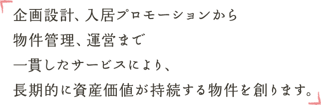 企画設計、入居プロモーションから物件管理、運営まで一貫したサービスにより、長期的に資産価値が持続する物件を創ります。