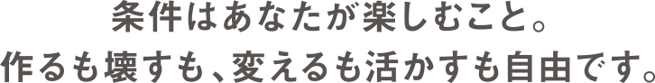 条件はあなたが楽しむこと。作るも壊すも、変えるも活かすも自由です。