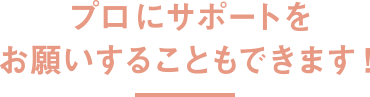 プロにサポートをお願いすることもできます！