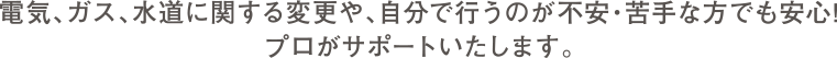 電気、ガス、水道に関する変更や、自分で行うのが不安・苦手な方でも安心！プロがサポートいたします。